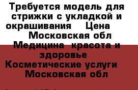 Требуется модель для стрижки с укладкой и окрашивания  › Цена ­ 500 - Московская обл. Медицина, красота и здоровье » Косметические услуги   . Московская обл.